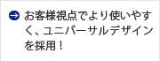 お客様視点でより使いやすく、ユニバーサルデザインを採用！