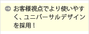 お客様視点でより使いやすく、ユニバーサルデザインを採用！