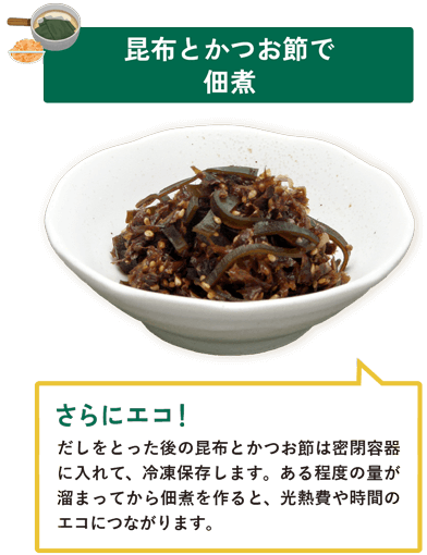 昆布とかつお節で佃煮 だしをとった後の昆布とかつお節は密閉容器に入れて、冷凍保存します。ある程度の量が溜まってから佃煮を作ると、光熱費や時間のエコにつながります。