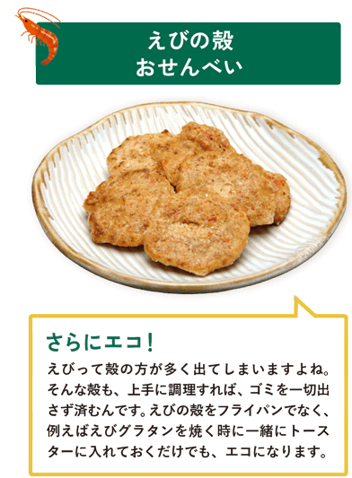 えびの殻おせんべい　えびって殻の方が多く出てしまいますよね。そんな殻も、上手に調理すれば、ゴミを一切出さず済むんです。えびの殻をフライパンでなく、例えばえびグラタンを焼く時に一緒にトースターに入れておくだけでも、エコになります。