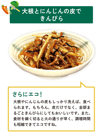 大根とにんじんの皮できんぴら　大根やにんじんの皮もしっかり洗えば、食べられます。もちろん、皮だけでなく、全部まるごときんぴらにしてもおいしいです。また、食材を細く切ると火の通りが早く、調理時間も短縮できてエコですね。