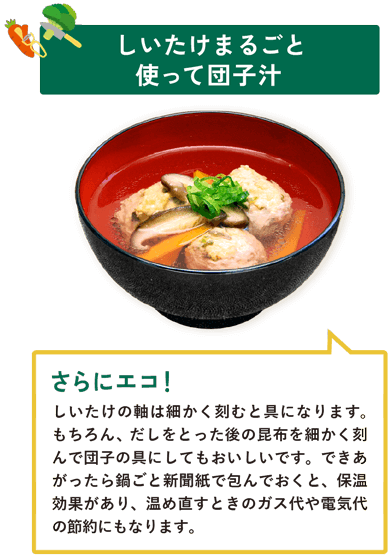 しいたけまるごと使って団子汁　しいたけの軸は細かく刻むと具になります。もちろん、だしをとった後の昆布を細かく刻んで団子の具にしてもおいしいです。できあがったら鍋ごと新聞紙で包んでおくと、保温効果があり、温め直すときのガス代や電気代の節約にもなります。