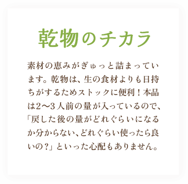 乾物のチカラ / 素材の恵みがぎゅっと詰まっています。乾物は、生の食材よりも日持ちがするためストックに便利！本品は2～3人前の量が入っているので、「戻した後の量がどれぐらいになるか分からない、どれぐらい使ったら良いの？」といった心配もありません。