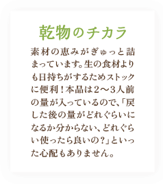 乾物のチカラ / 素材の恵みがぎゅっと詰まっています。乾物は、生の食材よりも日持ちがするためストックに便利！本品は2～3人前の量が入っているので、「戻した後の量がどれぐらいになるか分からない、どれぐらい使ったら良いの？」といった心配もありません。