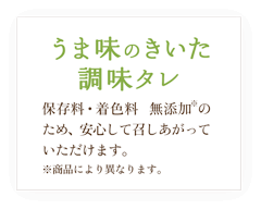 うま味のきいた調味タレ / 保存料・着色料　無添加※のため、安心して召しあがっていただけます。※商品により異なります。