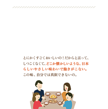 ご家族の皆さまに喜んでいただきたい / うま味のきいたやさしい味わい / うれしいお声をいただきました！ / とにかくすごくおいしいの！だからと言って、しつこくなくて、どこか懐かしいような、日本らしいやさしい味わいで飽きがこない。この味、自分では真似できないの。