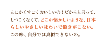 とにかくすごくおいしいの！だからと言って、しつこくなくて、どこか懐かしいような、日本らしいやさしい味わいで飽きがこない。この味、自分では真似できないの。