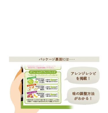 ボリュームアップもできる / しっかりとうま味を効かせたタレなので、食材をプラスしても味は薄くならず、おいしく召しあがれます。忙しくて品数が作れなくても、食材を足して一品のボリュームアップができます。また味が薄くなっても、パッケージに味の調整方法を記載しているので、安心です。 / パッケージ裏面には…… / アレンジレシピを掲載！ / 味の調整方法がわかる！