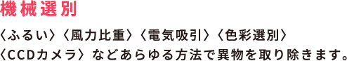 機械選別 / <ふるい> <風力比重> <電気吸引> <色彩選別> <CCDカメラ>などあらゆる方法で異物を取り除きます。