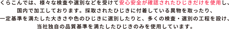 くらこんでは、様々な検査や選別などを受けて安心安全が確認されたひじきだけを使用し、国内で加工しております。採取されたひじきに付着している異物を取ったり、一定基準を満たした大きさや色のひじきに選別したりと、多くの検査・選別の工程を設け、当社独自の品質基準を満たしたひじきのみを使用しています。