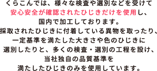 くらこんでは、様々な検査や選別などを受けて安心安全が確認されたひじきだけを使用し、国内で加工しております。採取されたひじきに付着している異物を取ったり、一定基準を満たした大きさや色のひじきに選別したりと、多くの検査・選別の工程を設け、当社独自の品質基準を満たしたひじきのみを使用しています。