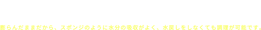 水戻ししたひじきを適切な温度で凍らせて乾燥させると、水が氷になる際の容積の膨張により繊維内の隙間が広げられるため、膨らんだ状態のままの乾燥ひじきができあがります。膨らんだままだから、スポンジのように水分の吸収がよく、水戻しをしなくても調理が可能です。