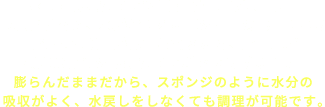 水戻ししたひじきを適切な温度で凍らせて乾燥させると、水が氷になる際の容積の膨張により繊維内の隙間が広げられるため、膨らんだ状態のままの乾燥ひじきができあがります。膨らんだままだから、スポンジのように水分の吸収がよく、水戻しをしなくても調理が可能です。