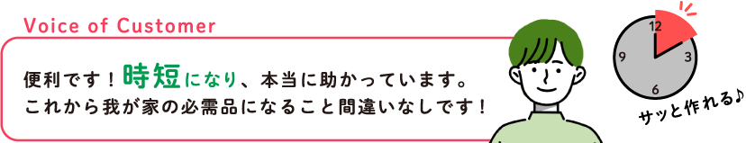 Voice of Customer 便利です！時短になり、本当に助かっています。これから我が家の必需品になること間違いなしです！