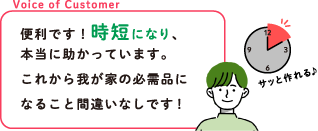 Voice of Customer 便利です！時短になり、本当に助かっています。これから我が家の必需品になること間違いなしです！
