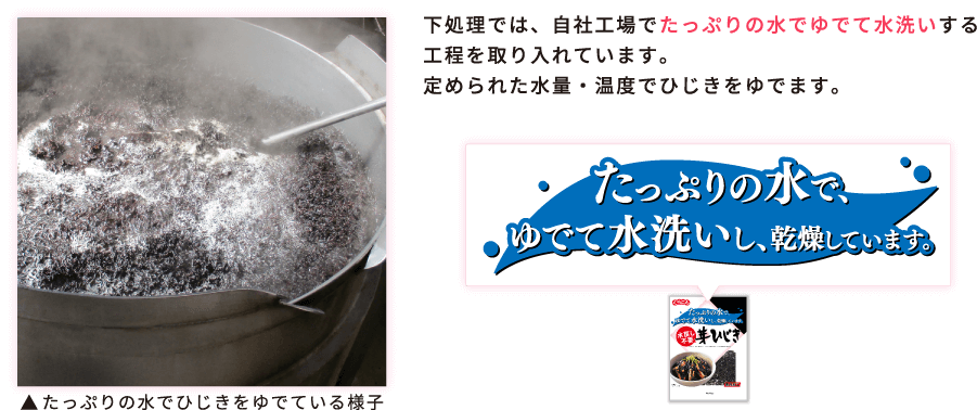 下処理では、自社工場でたっぷりの水でゆでて水洗いする工程を取り入れています。定められた水量・温度でひじきをゆでます。 / たっぷりの水でゆでて水洗いし、乾燥しています。 / たっぷりの水でひじきをゆでている様子