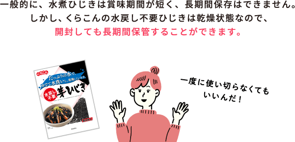 一般的に、水煮ひじきは賞味期間が短く、長期間保存はできません。しかし、くらこんの水戻し不要ひじきは乾燥状態なので、開封しても長期間保管することができます。 / 一度に使い切らなくてもいいんだ！