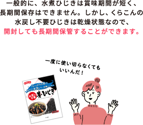 一般的に、水煮ひじきは賞味期間が短く、長期間保存はできません。しかし、くらこんの水戻し不要ひじきは乾燥状態なので、開封しても長期間保管することができます。 / 一度に使い切らなくてもいいんだ！