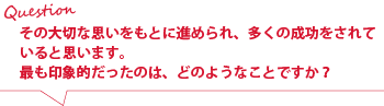 その大切な思いをもとに進められ、多くの成功をされていると思います。
最も印象的だったのは、どのようなことですか？