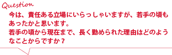 今は、責任ある立場にいらっしゃいますが、若手の頃もおありだったと思います。
若手の頃から現在まで、長く勤められた理由はどのようなことからですか?