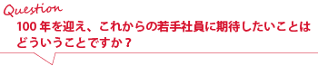 100年を迎え、これからの若手社員に期待したいことはどういうことですか?