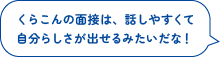 くらこんの面接は、話しやすくて
自分らしさが出せるみたいだな！