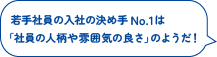 若手社員の入社の決め手No.1は
「社員の人柄や雰囲気の良さ」のようだ！