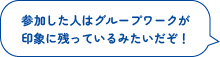 参加した人はグループワークが
印象に残っているみたいだぞ！