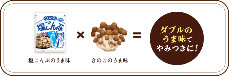 塩こんぶのうま味 × きのこのうま味 = ダブルのうま味でやみつきに！