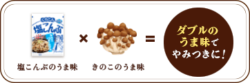 塩こんぶのうま味 × きのこのうま味 = ダブルのうま味でやみつきに！