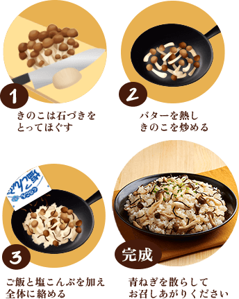 1. きのこは石づきをとってほぐす / 2. バターを熱しきのこを炒める / 3. ご飯と塩こんぶを加え全体に絡める / 完成 青ねぎを散らしてお召しあがりください