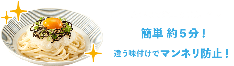 「塩こん部長の釜玉うどん」なら… / 簡単 約５分！ / 違う味付けでマンネリ防止！