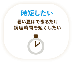 時短したい / 暑い夏はできるだけ調理時間を短くしたい