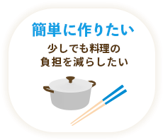 簡単に作りたい / 少しでも料理の負担を減らしたい