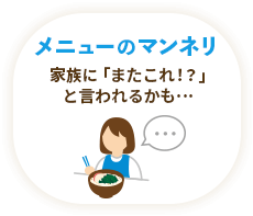 メニューのマンネリ / 家族に「またこれ！？」と言われるかも…