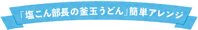 「塩こん部長の釜玉うどん」簡単アレンジ