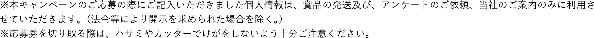 ※本キャンペーンのご応募の際にご記入いただきました個人情報は、賞品の発送及び、アンケートのご依頼、当社のご案内のみに利用させていただきます。（法令等により開示を求められた場合を除く。）※応募券を切り取る際は、ハサミやカッターでけがをしないよう十分ご注意ください。