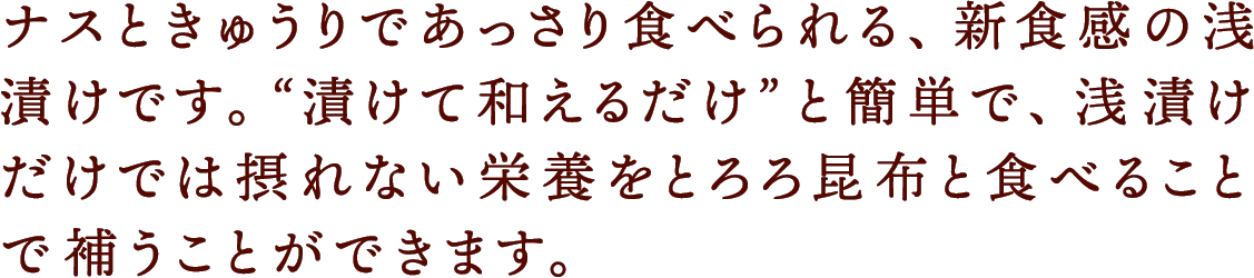ナスときゅうりであっさり食べられる、新食感の浅漬けです。“漬けて和えるだけ”と簡単で、浅漬けだけでは摂れない栄養をとろろ昆布と食べることで補うことができます。