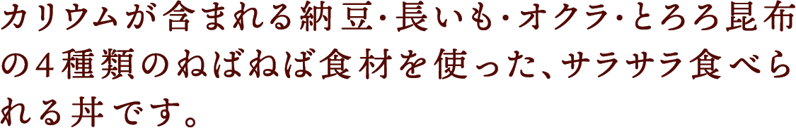 カリウムが含まれる納豆・長いも・オクラ・とろろ昆布の4種類のねばねば食材を使った、サラサラ食べられる丼です。