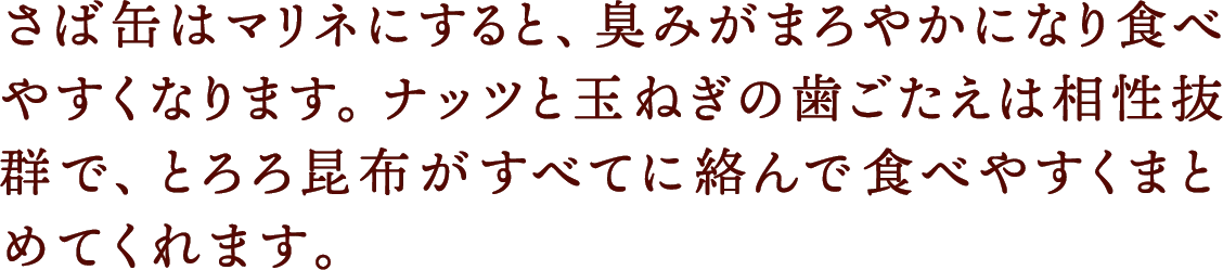 さば缶はマリネにすると、臭みがまろやかになり食べやすくなります。ナッツと玉ねぎの歯ごたえは相性抜群で、とろろ昆布がすべてに絡んで食べやすくまとめてくれます。