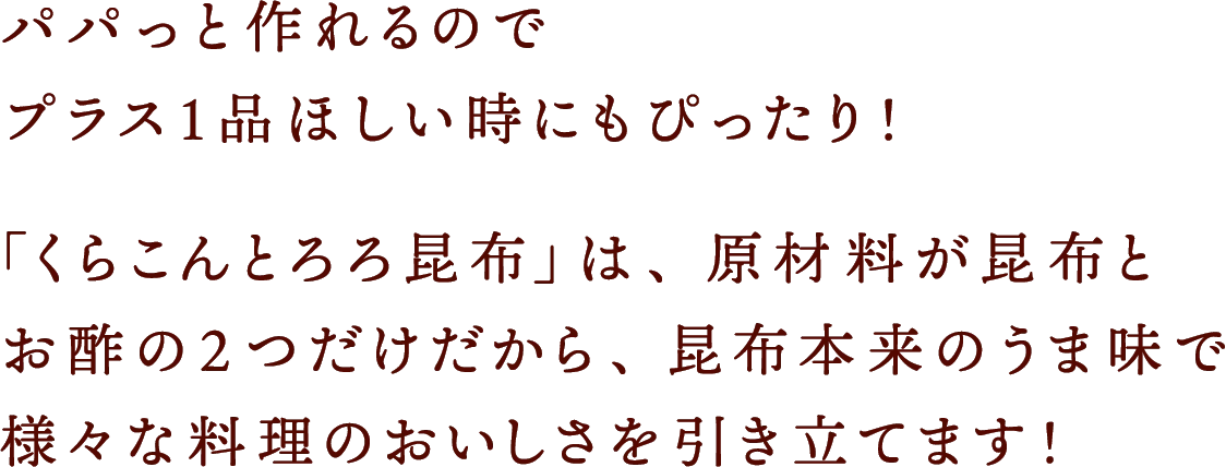 パパっと作れるのでプラス１品ほしい時にもぴったり！「くらこんとろろ昆布」は、原材料が昆布とお酢の2つだけだから、昆布本来のうま味で様々な料理のおいしさを引き立てます!