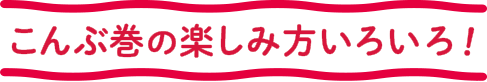 こんぶ巻の楽しみ方いろいろ！