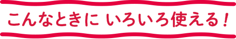 こんなときに いろいろ使える！