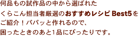 何品もの試作品の中から選ばれたくらこん担当者厳選のおすすめレシピBest5をご紹介！パパッと作れるので、困ったときのあと1品にぴったりです。