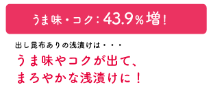うま味・コク：43.9%増！出し昆布ありの浅漬けは・・・うま味やコクが出て、まろやかな浅漬けに！