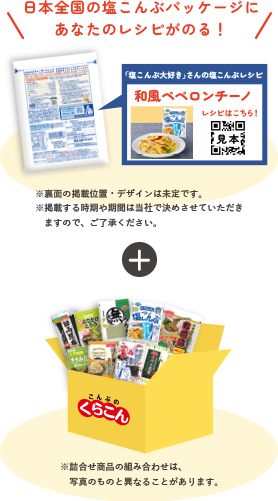 日本全国の塩こんぶパッケージにあなたのレシピがのる！※裏面の掲載位置・デザインは未定です。※掲載する時期や期間は当社で決めさせていただき　ますので、ご了承ください。※詰合せ商品の組み合わせは　写真のものと異なることがあります。