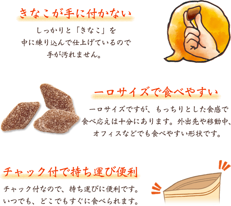 【きなこが手に付かない】しっかりときなこを中に練り込んで仕上げているので手が汚れません。 / 【一口サイズで食べやすい】一口サイズですが、もっちりとした食感で食べごたえは十分にあります。外出先や移動中、オフィスなどでも食べやすい形状です。 / 【チャック付で持ち運び便利】チャック付なので、持ち運びに便利です。いつでも、どこでもすぐに食べられます。