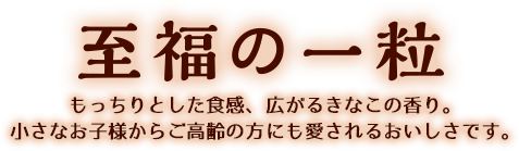 至福の一粒 / 心地よい嚙みごたえ、広がるきなこの香り。 小さなお子様からご高齢の方にも愛されるおいしさです。