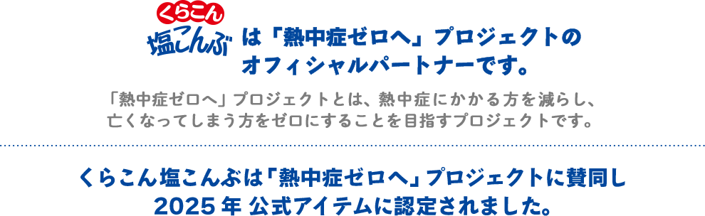 こんぶのくらこんは「熱中症ゼロへ」プロジェクトのオフィシャルパートナーです。 / 「熱中症ゼロへ」プロジェクトとは、熱中症にかかる方を減らし、亡くなってしまう方をゼロに目指すプロジェクトです。 / くらこん塩こんぶは「熱中症ゼロへ」プロジェクトに賛同し公式アイテムに認定されました。