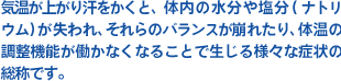 気温が上がり汗をかくと、体内の水分や塩分(ナトリウム)が失われ、それらのバランスが崩れたり、体温の調整機能が働かなくなることで生じる様々な症状の総称です。